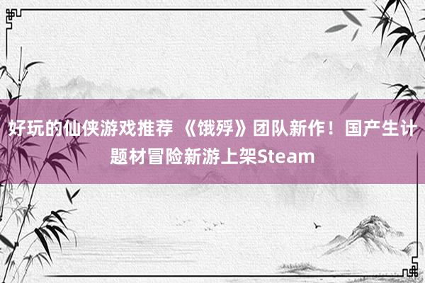 好玩的仙侠游戏推荐 《饿殍》团队新作！国产生计题材冒险新游上架Steam