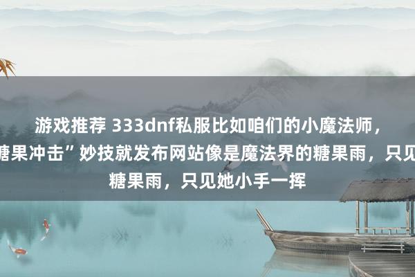 游戏推荐 333dnf私服比如咱们的小魔法师，她的“甜密糖果冲击”妙技就发布网站像是魔法界的糖果雨，只见她小手一挥