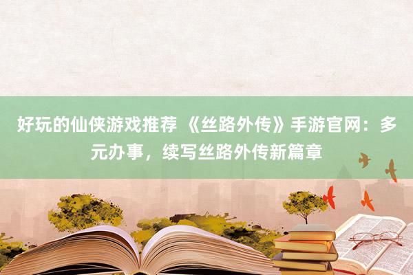 好玩的仙侠游戏推荐 《丝路外传》手游官网：多元办事，续写丝路外传新篇章