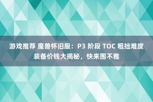 游戏推荐 魔兽怀旧服：P3 阶段 TOC 粗拙难度装备价钱大揭秘，快来围不雅