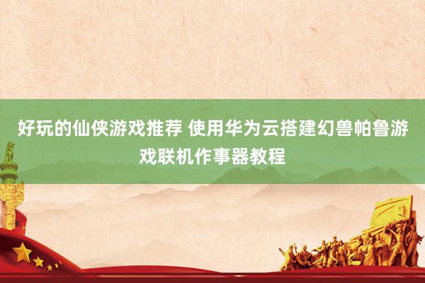 好玩的仙侠游戏推荐 使用华为云搭建幻兽帕鲁游戏联机作事器教程