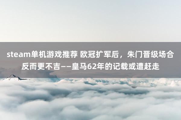 steam单机游戏推荐 欧冠扩军后，朱门晋级场合反而更不吉——皇马62年的记载或遭赶走