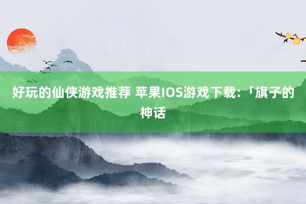 好玩的仙侠游戏推荐 苹果IOS游戏下载:「旗子的神话