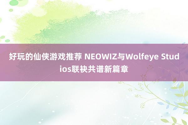 好玩的仙侠游戏推荐 NEOWIZ与Wolfeye Studios联袂共谱新篇章