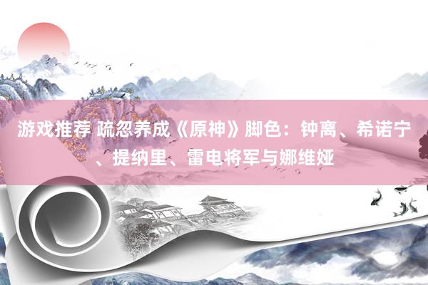 游戏推荐 疏忽养成《原神》脚色：钟离、希诺宁、提纳里、雷电将军与娜维娅