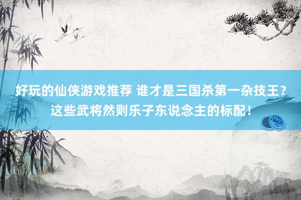 好玩的仙侠游戏推荐 谁才是三国杀第一杂技王？这些武将然则乐子东说念主的标配！