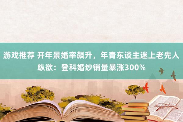 游戏推荐 开年景婚率飙升，年青东谈主迷上老先人纵欲：登科婚纱销量暴涨300%