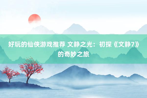 好玩的仙侠游戏推荐 文静之光：初探《文静7》的奇妙之旅