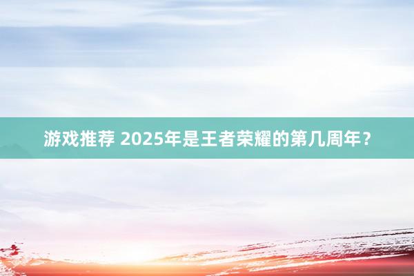 游戏推荐 2025年是王者荣耀的第几周年？