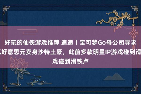 好玩的仙侠游戏推荐 速递丨宝可梦Go母公司寻求35亿好意思元卖身沙特土豪，此前多款明星IP游戏碰到滑铁卢