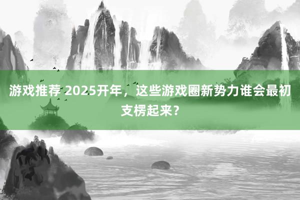 游戏推荐 2025开年，这些游戏圈新势力谁会最初支楞起来？