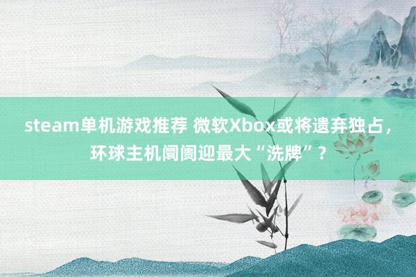 steam单机游戏推荐 微软Xbox或将遗弃独占，环球主机阛阓迎最大“洗牌”？