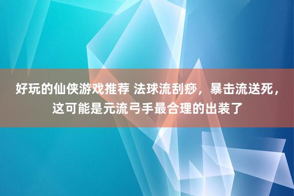 好玩的仙侠游戏推荐 法球流刮痧，暴击流送死，这可能是元流弓手最合理的出装了