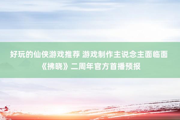 好玩的仙侠游戏推荐 游戏制作主说念主面临面 《拂晓》二周年官方首播预报