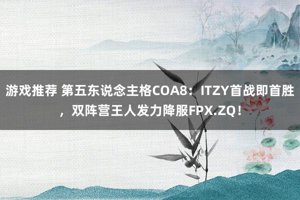 游戏推荐 第五东说念主格COA8：ITZY首战即首胜，双阵营王人发力降服FPX.ZQ！