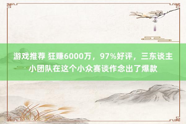 游戏推荐 狂赚6000万，97%好评，三东谈主小团队在这个小众赛谈作念出了爆款