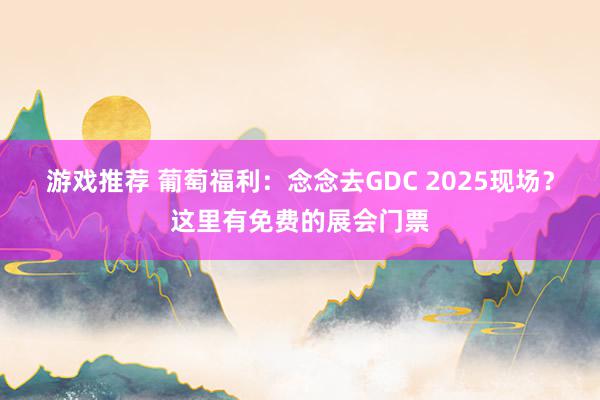 游戏推荐 葡萄福利：念念去GDC 2025现场？这里有免费的展会门票