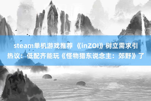 steam单机游戏推荐 《inZOI》树立需求引热议：低配齐能玩《怪物猎东说念主：郊野》了