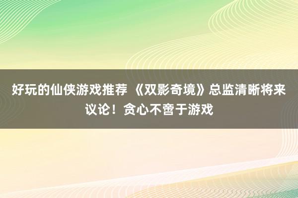 好玩的仙侠游戏推荐 《双影奇境》总监清晰将来议论！贪心不啻于游戏