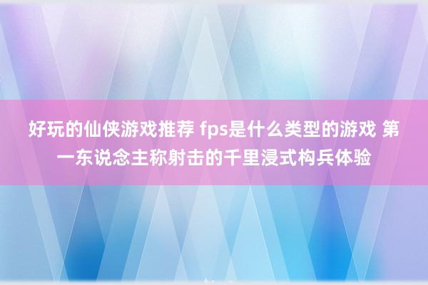 好玩的仙侠游戏推荐 fps是什么类型的游戏 第一东说念主称射击的千里浸式构兵体验