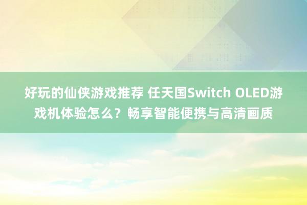 好玩的仙侠游戏推荐 任天国Switch OLED游戏机体验怎么？畅享智能便携与高清画质